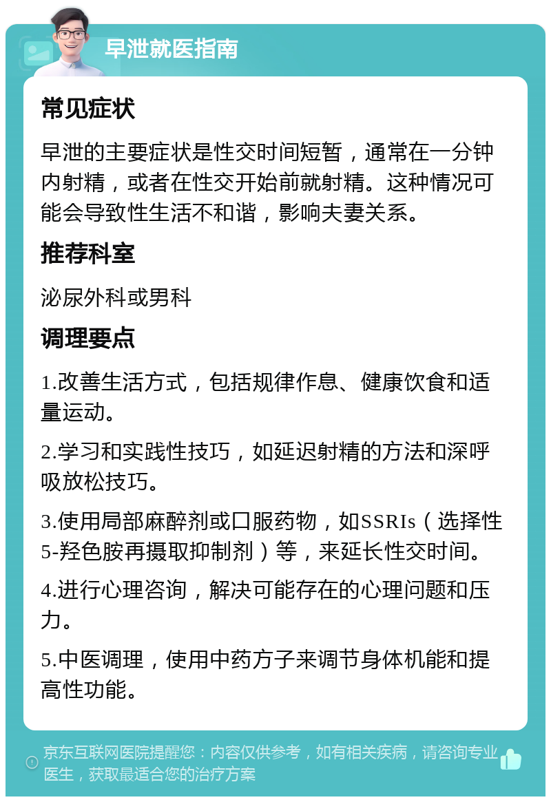 早泄就医指南 常见症状 早泄的主要症状是性交时间短暂，通常在一分钟内射精，或者在性交开始前就射精。这种情况可能会导致性生活不和谐，影响夫妻关系。 推荐科室 泌尿外科或男科 调理要点 1.改善生活方式，包括规律作息、健康饮食和适量运动。 2.学习和实践性技巧，如延迟射精的方法和深呼吸放松技巧。 3.使用局部麻醉剂或口服药物，如SSRIs（选择性5-羟色胺再摄取抑制剂）等，来延长性交时间。 4.进行心理咨询，解决可能存在的心理问题和压力。 5.中医调理，使用中药方子来调节身体机能和提高性功能。