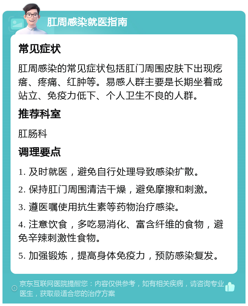 肛周感染就医指南 常见症状 肛周感染的常见症状包括肛门周围皮肤下出现疙瘩、疼痛、红肿等。易感人群主要是长期坐着或站立、免疫力低下、个人卫生不良的人群。 推荐科室 肛肠科 调理要点 1. 及时就医，避免自行处理导致感染扩散。 2. 保持肛门周围清洁干燥，避免摩擦和刺激。 3. 遵医嘱使用抗生素等药物治疗感染。 4. 注意饮食，多吃易消化、富含纤维的食物，避免辛辣刺激性食物。 5. 加强锻炼，提高身体免疫力，预防感染复发。