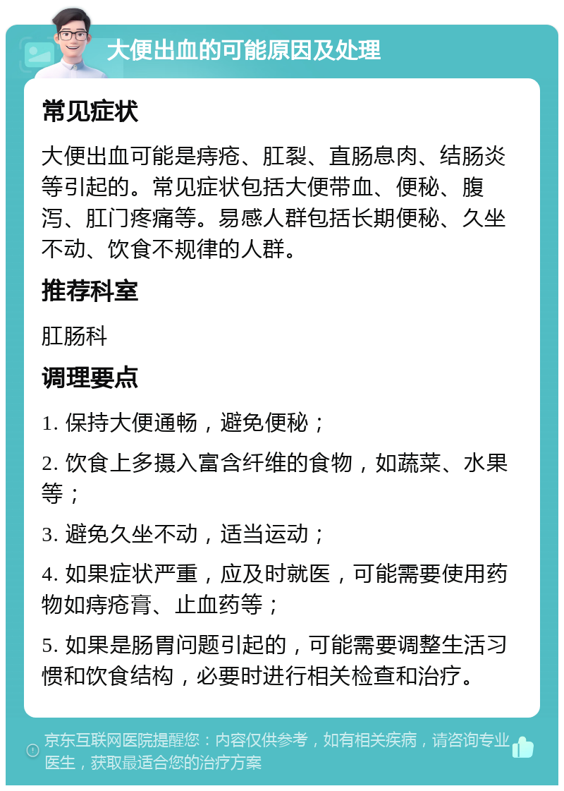 大便出血的可能原因及处理 常见症状 大便出血可能是痔疮、肛裂、直肠息肉、结肠炎等引起的。常见症状包括大便带血、便秘、腹泻、肛门疼痛等。易感人群包括长期便秘、久坐不动、饮食不规律的人群。 推荐科室 肛肠科 调理要点 1. 保持大便通畅，避免便秘； 2. 饮食上多摄入富含纤维的食物，如蔬菜、水果等； 3. 避免久坐不动，适当运动； 4. 如果症状严重，应及时就医，可能需要使用药物如痔疮膏、止血药等； 5. 如果是肠胃问题引起的，可能需要调整生活习惯和饮食结构，必要时进行相关检查和治疗。