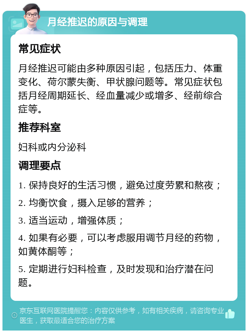 月经推迟的原因与调理 常见症状 月经推迟可能由多种原因引起，包括压力、体重变化、荷尔蒙失衡、甲状腺问题等。常见症状包括月经周期延长、经血量减少或增多、经前综合症等。 推荐科室 妇科或内分泌科 调理要点 1. 保持良好的生活习惯，避免过度劳累和熬夜； 2. 均衡饮食，摄入足够的营养； 3. 适当运动，增强体质； 4. 如果有必要，可以考虑服用调节月经的药物，如黄体酮等； 5. 定期进行妇科检查，及时发现和治疗潜在问题。