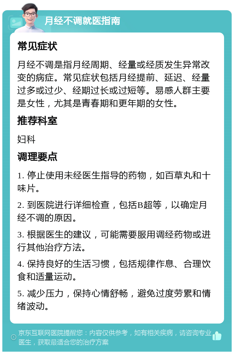 月经不调就医指南 常见症状 月经不调是指月经周期、经量或经质发生异常改变的病症。常见症状包括月经提前、延迟、经量过多或过少、经期过长或过短等。易感人群主要是女性，尤其是青春期和更年期的女性。 推荐科室 妇科 调理要点 1. 停止使用未经医生指导的药物，如百草丸和十味片。 2. 到医院进行详细检查，包括B超等，以确定月经不调的原因。 3. 根据医生的建议，可能需要服用调经药物或进行其他治疗方法。 4. 保持良好的生活习惯，包括规律作息、合理饮食和适量运动。 5. 减少压力，保持心情舒畅，避免过度劳累和情绪波动。