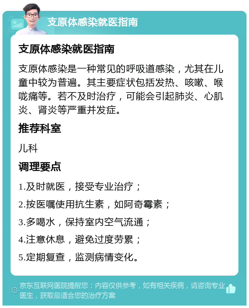 支原体感染就医指南 支原体感染就医指南 支原体感染是一种常见的呼吸道感染，尤其在儿童中较为普遍。其主要症状包括发热、咳嗽、喉咙痛等。若不及时治疗，可能会引起肺炎、心肌炎、肾炎等严重并发症。 推荐科室 儿科 调理要点 1.及时就医，接受专业治疗； 2.按医嘱使用抗生素，如阿奇霉素； 3.多喝水，保持室内空气流通； 4.注意休息，避免过度劳累； 5.定期复查，监测病情变化。