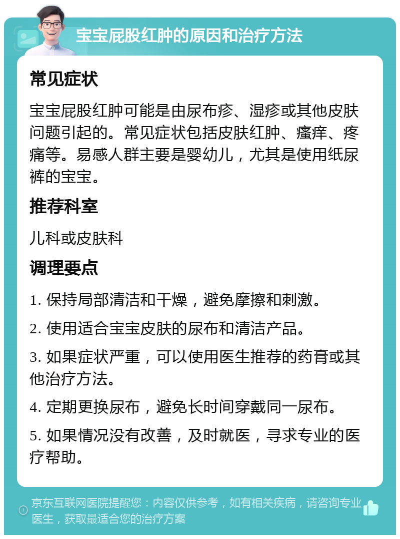 宝宝屁股红肿的原因和治疗方法 常见症状 宝宝屁股红肿可能是由尿布疹、湿疹或其他皮肤问题引起的。常见症状包括皮肤红肿、瘙痒、疼痛等。易感人群主要是婴幼儿，尤其是使用纸尿裤的宝宝。 推荐科室 儿科或皮肤科 调理要点 1. 保持局部清洁和干燥，避免摩擦和刺激。 2. 使用适合宝宝皮肤的尿布和清洁产品。 3. 如果症状严重，可以使用医生推荐的药膏或其他治疗方法。 4. 定期更换尿布，避免长时间穿戴同一尿布。 5. 如果情况没有改善，及时就医，寻求专业的医疗帮助。