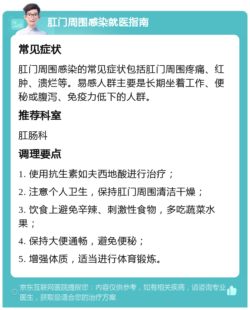 肛门周围感染就医指南 常见症状 肛门周围感染的常见症状包括肛门周围疼痛、红肿、溃烂等。易感人群主要是长期坐着工作、便秘或腹泻、免疫力低下的人群。 推荐科室 肛肠科 调理要点 1. 使用抗生素如夫西地酸进行治疗； 2. 注意个人卫生，保持肛门周围清洁干燥； 3. 饮食上避免辛辣、刺激性食物，多吃蔬菜水果； 4. 保持大便通畅，避免便秘； 5. 增强体质，适当进行体育锻炼。