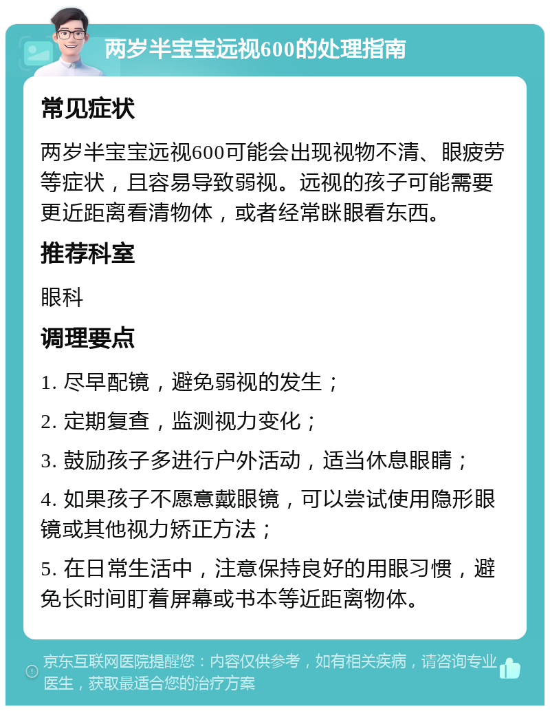 两岁半宝宝远视600的处理指南 常见症状 两岁半宝宝远视600可能会出现视物不清、眼疲劳等症状，且容易导致弱视。远视的孩子可能需要更近距离看清物体，或者经常眯眼看东西。 推荐科室 眼科 调理要点 1. 尽早配镜，避免弱视的发生； 2. 定期复查，监测视力变化； 3. 鼓励孩子多进行户外活动，适当休息眼睛； 4. 如果孩子不愿意戴眼镜，可以尝试使用隐形眼镜或其他视力矫正方法； 5. 在日常生活中，注意保持良好的用眼习惯，避免长时间盯着屏幕或书本等近距离物体。