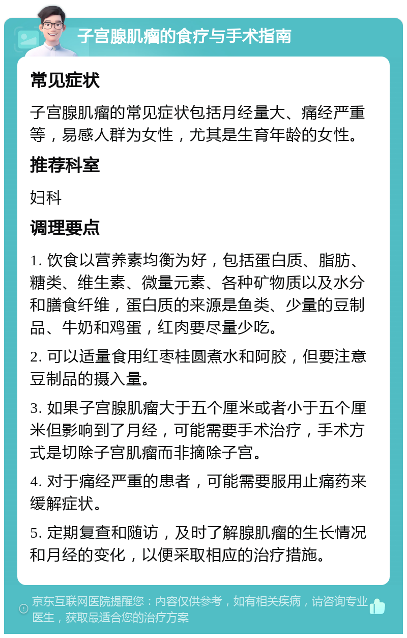 子宫腺肌瘤的食疗与手术指南 常见症状 子宫腺肌瘤的常见症状包括月经量大、痛经严重等，易感人群为女性，尤其是生育年龄的女性。 推荐科室 妇科 调理要点 1. 饮食以营养素均衡为好，包括蛋白质、脂肪、糖类、维生素、微量元素、各种矿物质以及水分和膳食纤维，蛋白质的来源是鱼类、少量的豆制品、牛奶和鸡蛋，红肉要尽量少吃。 2. 可以适量食用红枣桂圆煮水和阿胶，但要注意豆制品的摄入量。 3. 如果子宫腺肌瘤大于五个厘米或者小于五个厘米但影响到了月经，可能需要手术治疗，手术方式是切除子宫肌瘤而非摘除子宫。 4. 对于痛经严重的患者，可能需要服用止痛药来缓解症状。 5. 定期复查和随访，及时了解腺肌瘤的生长情况和月经的变化，以便采取相应的治疗措施。