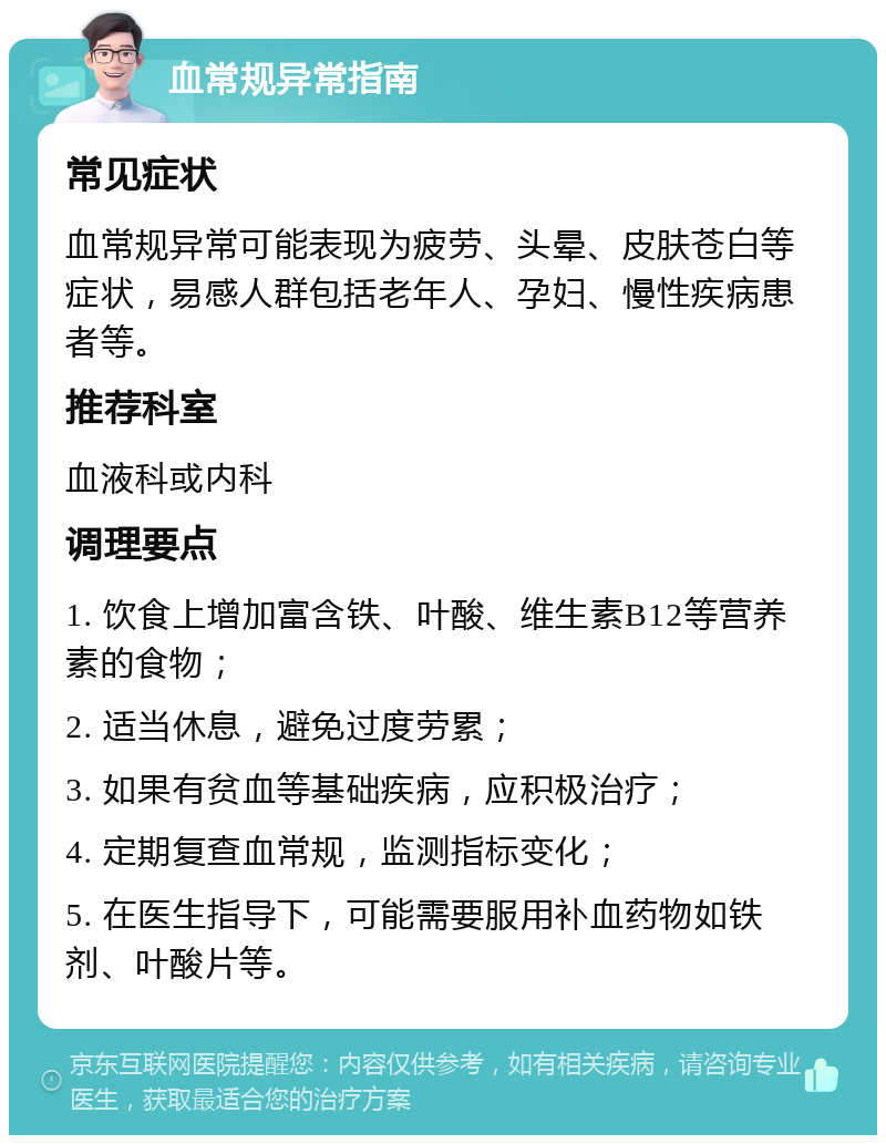 血常规异常指南 常见症状 血常规异常可能表现为疲劳、头晕、皮肤苍白等症状，易感人群包括老年人、孕妇、慢性疾病患者等。 推荐科室 血液科或内科 调理要点 1. 饮食上增加富含铁、叶酸、维生素B12等营养素的食物； 2. 适当休息，避免过度劳累； 3. 如果有贫血等基础疾病，应积极治疗； 4. 定期复查血常规，监测指标变化； 5. 在医生指导下，可能需要服用补血药物如铁剂、叶酸片等。