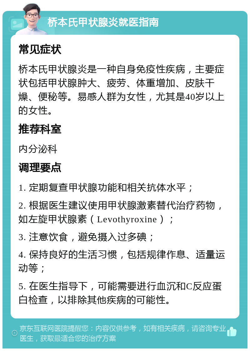 桥本氏甲状腺炎就医指南 常见症状 桥本氏甲状腺炎是一种自身免疫性疾病，主要症状包括甲状腺肿大、疲劳、体重增加、皮肤干燥、便秘等。易感人群为女性，尤其是40岁以上的女性。 推荐科室 内分泌科 调理要点 1. 定期复查甲状腺功能和相关抗体水平； 2. 根据医生建议使用甲状腺激素替代治疗药物，如左旋甲状腺素（Levothyroxine）； 3. 注意饮食，避免摄入过多碘； 4. 保持良好的生活习惯，包括规律作息、适量运动等； 5. 在医生指导下，可能需要进行血沉和C反应蛋白检查，以排除其他疾病的可能性。