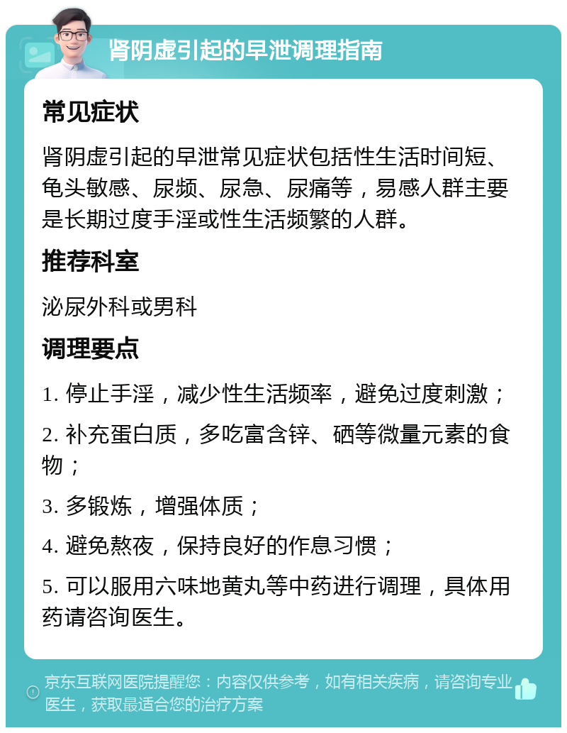 肾阴虚引起的早泄调理指南 常见症状 肾阴虚引起的早泄常见症状包括性生活时间短、龟头敏感、尿频、尿急、尿痛等，易感人群主要是长期过度手淫或性生活频繁的人群。 推荐科室 泌尿外科或男科 调理要点 1. 停止手淫，减少性生活频率，避免过度刺激； 2. 补充蛋白质，多吃富含锌、硒等微量元素的食物； 3. 多锻炼，增强体质； 4. 避免熬夜，保持良好的作息习惯； 5. 可以服用六味地黄丸等中药进行调理，具体用药请咨询医生。