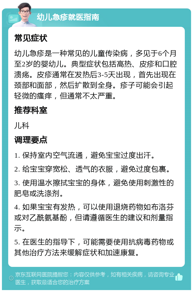 幼儿急疹就医指南 常见症状 幼儿急疹是一种常见的儿童传染病，多见于6个月至2岁的婴幼儿。典型症状包括高热、皮疹和口腔溃疡。皮疹通常在发热后3-5天出现，首先出现在颈部和面部，然后扩散到全身。疹子可能会引起轻微的瘙痒，但通常不太严重。 推荐科室 儿科 调理要点 1. 保持室内空气流通，避免宝宝过度出汗。 2. 给宝宝穿宽松、透气的衣服，避免过度包裹。 3. 使用温水擦拭宝宝的身体，避免使用刺激性的肥皂或洗涤剂。 4. 如果宝宝有发热，可以使用退烧药物如布洛芬或对乙酰氨基酚，但请遵循医生的建议和剂量指示。 5. 在医生的指导下，可能需要使用抗病毒药物或其他治疗方法来缓解症状和加速康复。