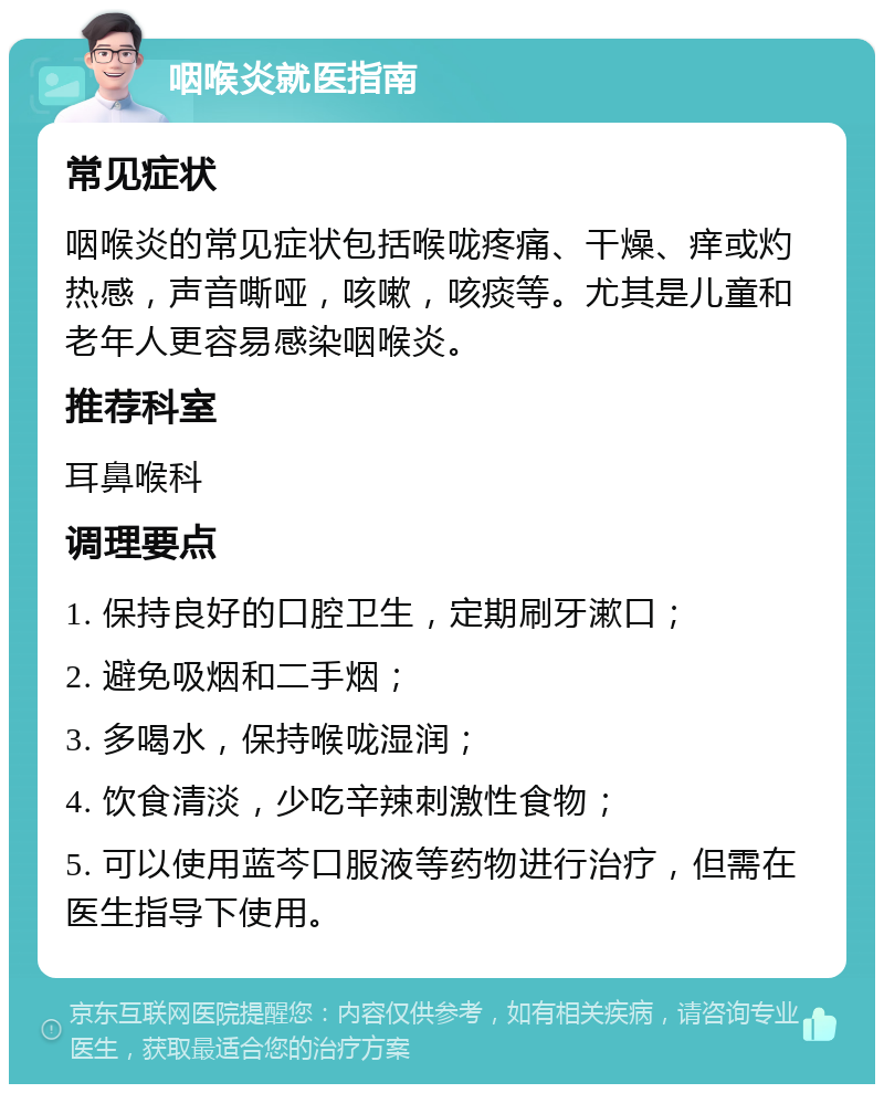 咽喉炎就医指南 常见症状 咽喉炎的常见症状包括喉咙疼痛、干燥、痒或灼热感，声音嘶哑，咳嗽，咳痰等。尤其是儿童和老年人更容易感染咽喉炎。 推荐科室 耳鼻喉科 调理要点 1. 保持良好的口腔卫生，定期刷牙漱口； 2. 避免吸烟和二手烟； 3. 多喝水，保持喉咙湿润； 4. 饮食清淡，少吃辛辣刺激性食物； 5. 可以使用蓝芩口服液等药物进行治疗，但需在医生指导下使用。