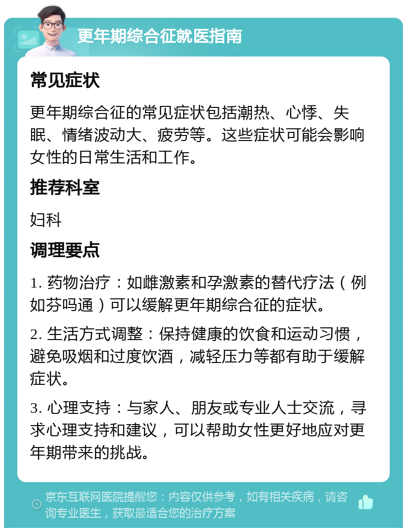 更年期综合征就医指南 常见症状 更年期综合征的常见症状包括潮热、心悸、失眠、情绪波动大、疲劳等。这些症状可能会影响女性的日常生活和工作。 推荐科室 妇科 调理要点 1. 药物治疗：如雌激素和孕激素的替代疗法（例如芬吗通）可以缓解更年期综合征的症状。 2. 生活方式调整：保持健康的饮食和运动习惯，避免吸烟和过度饮酒，减轻压力等都有助于缓解症状。 3. 心理支持：与家人、朋友或专业人士交流，寻求心理支持和建议，可以帮助女性更好地应对更年期带来的挑战。