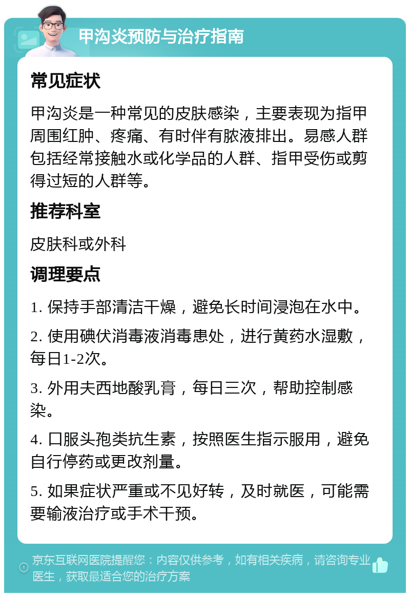 甲沟炎预防与治疗指南 常见症状 甲沟炎是一种常见的皮肤感染，主要表现为指甲周围红肿、疼痛、有时伴有脓液排出。易感人群包括经常接触水或化学品的人群、指甲受伤或剪得过短的人群等。 推荐科室 皮肤科或外科 调理要点 1. 保持手部清洁干燥，避免长时间浸泡在水中。 2. 使用碘伏消毒液消毒患处，进行黄药水湿敷，每日1-2次。 3. 外用夫西地酸乳膏，每日三次，帮助控制感染。 4. 口服头孢类抗生素，按照医生指示服用，避免自行停药或更改剂量。 5. 如果症状严重或不见好转，及时就医，可能需要输液治疗或手术干预。