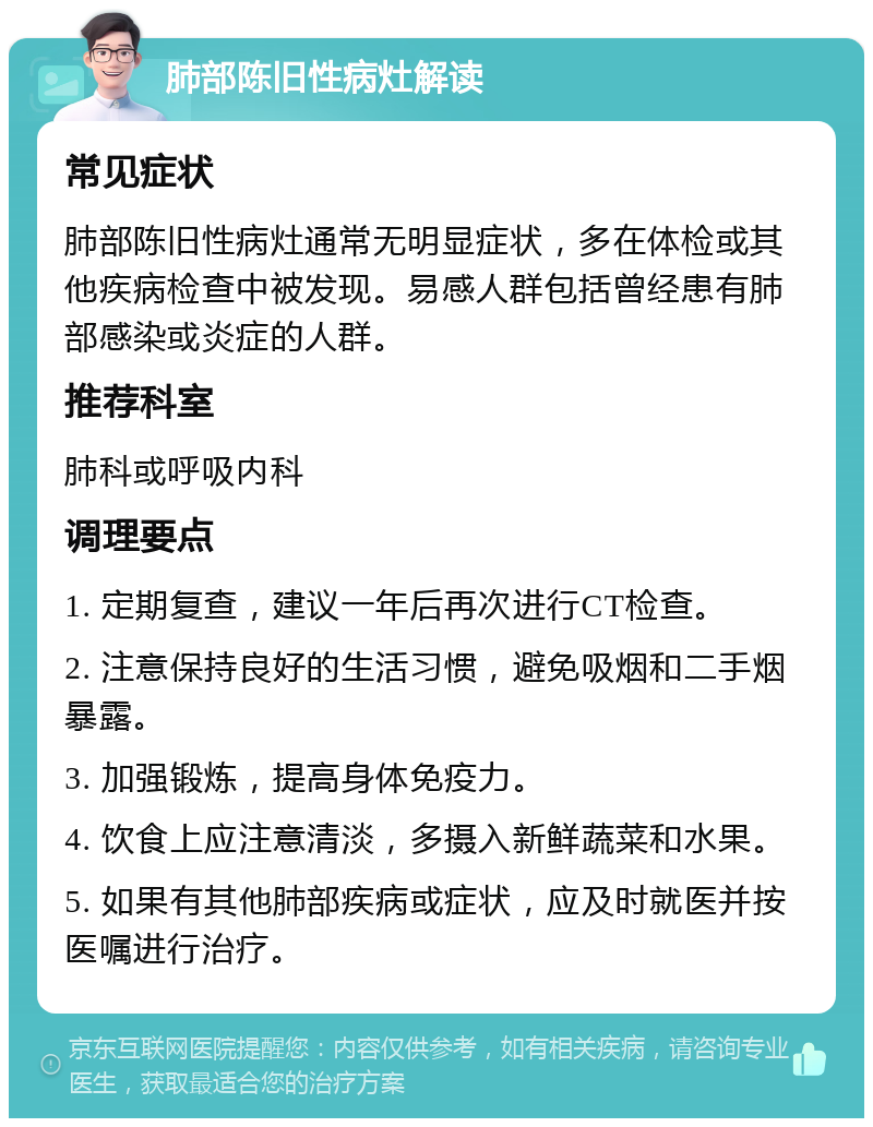 肺部陈旧性病灶解读 常见症状 肺部陈旧性病灶通常无明显症状，多在体检或其他疾病检查中被发现。易感人群包括曾经患有肺部感染或炎症的人群。 推荐科室 肺科或呼吸内科 调理要点 1. 定期复查，建议一年后再次进行CT检查。 2. 注意保持良好的生活习惯，避免吸烟和二手烟暴露。 3. 加强锻炼，提高身体免疫力。 4. 饮食上应注意清淡，多摄入新鲜蔬菜和水果。 5. 如果有其他肺部疾病或症状，应及时就医并按医嘱进行治疗。