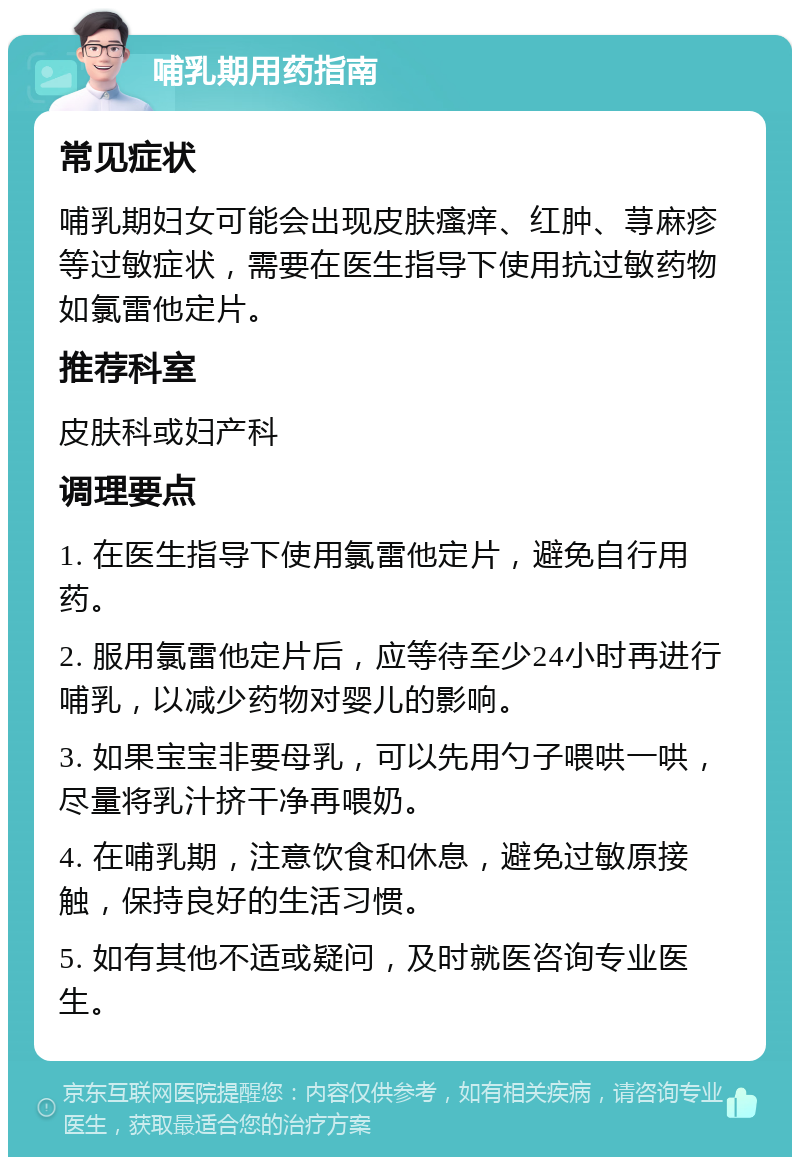 哺乳期用药指南 常见症状 哺乳期妇女可能会出现皮肤瘙痒、红肿、荨麻疹等过敏症状，需要在医生指导下使用抗过敏药物如氯雷他定片。 推荐科室 皮肤科或妇产科 调理要点 1. 在医生指导下使用氯雷他定片，避免自行用药。 2. 服用氯雷他定片后，应等待至少24小时再进行哺乳，以减少药物对婴儿的影响。 3. 如果宝宝非要母乳，可以先用勺子喂哄一哄，尽量将乳汁挤干净再喂奶。 4. 在哺乳期，注意饮食和休息，避免过敏原接触，保持良好的生活习惯。 5. 如有其他不适或疑问，及时就医咨询专业医生。