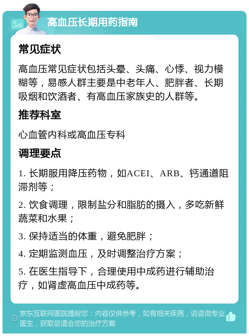 高血压长期用药指南 常见症状 高血压常见症状包括头晕、头痛、心悸、视力模糊等，易感人群主要是中老年人、肥胖者、长期吸烟和饮酒者、有高血压家族史的人群等。 推荐科室 心血管内科或高血压专科 调理要点 1. 长期服用降压药物，如ACEI、ARB、钙通道阻滞剂等； 2. 饮食调理，限制盐分和脂肪的摄入，多吃新鲜蔬菜和水果； 3. 保持适当的体重，避免肥胖； 4. 定期监测血压，及时调整治疗方案； 5. 在医生指导下，合理使用中成药进行辅助治疗，如肾虚高血压中成药等。