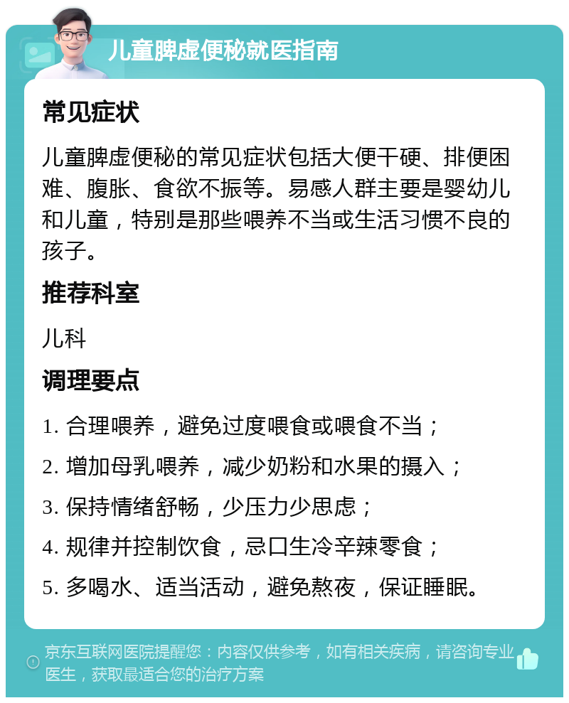 儿童脾虚便秘就医指南 常见症状 儿童脾虚便秘的常见症状包括大便干硬、排便困难、腹胀、食欲不振等。易感人群主要是婴幼儿和儿童，特别是那些喂养不当或生活习惯不良的孩子。 推荐科室 儿科 调理要点 1. 合理喂养，避免过度喂食或喂食不当； 2. 增加母乳喂养，减少奶粉和水果的摄入； 3. 保持情绪舒畅，少压力少思虑； 4. 规律并控制饮食，忌口生冷辛辣零食； 5. 多喝水、适当活动，避免熬夜，保证睡眠。