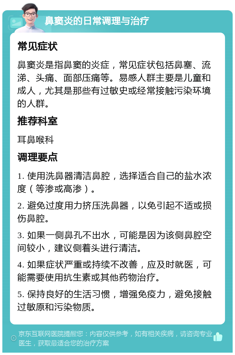 鼻窦炎的日常调理与治疗 常见症状 鼻窦炎是指鼻窦的炎症，常见症状包括鼻塞、流涕、头痛、面部压痛等。易感人群主要是儿童和成人，尤其是那些有过敏史或经常接触污染环境的人群。 推荐科室 耳鼻喉科 调理要点 1. 使用洗鼻器清洁鼻腔，选择适合自己的盐水浓度（等渗或高渗）。 2. 避免过度用力挤压洗鼻器，以免引起不适或损伤鼻腔。 3. 如果一侧鼻孔不出水，可能是因为该侧鼻腔空间较小，建议侧着头进行清洁。 4. 如果症状严重或持续不改善，应及时就医，可能需要使用抗生素或其他药物治疗。 5. 保持良好的生活习惯，增强免疫力，避免接触过敏原和污染物质。