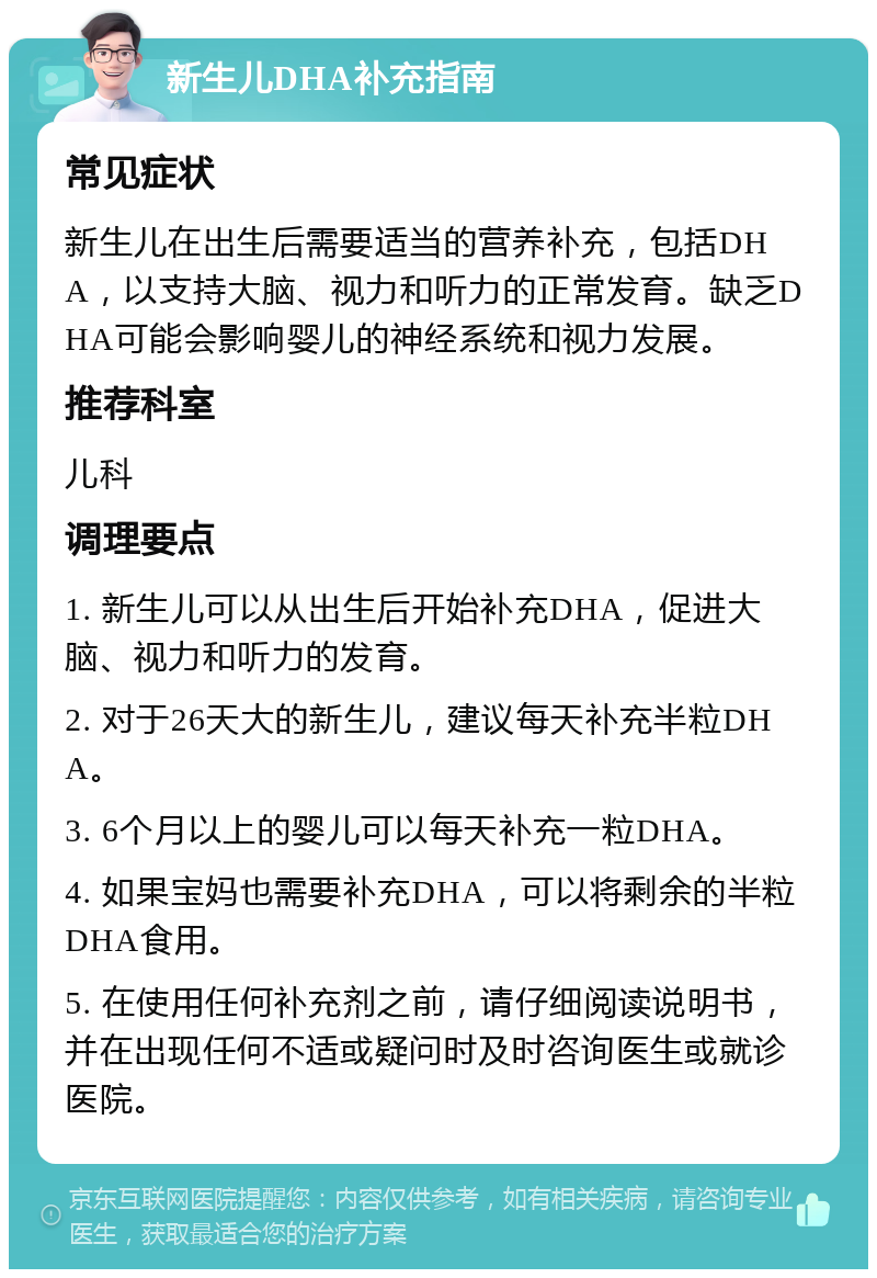 新生儿DHA补充指南 常见症状 新生儿在出生后需要适当的营养补充，包括DHA，以支持大脑、视力和听力的正常发育。缺乏DHA可能会影响婴儿的神经系统和视力发展。 推荐科室 儿科 调理要点 1. 新生儿可以从出生后开始补充DHA，促进大脑、视力和听力的发育。 2. 对于26天大的新生儿，建议每天补充半粒DHA。 3. 6个月以上的婴儿可以每天补充一粒DHA。 4. 如果宝妈也需要补充DHA，可以将剩余的半粒DHA食用。 5. 在使用任何补充剂之前，请仔细阅读说明书，并在出现任何不适或疑问时及时咨询医生或就诊医院。