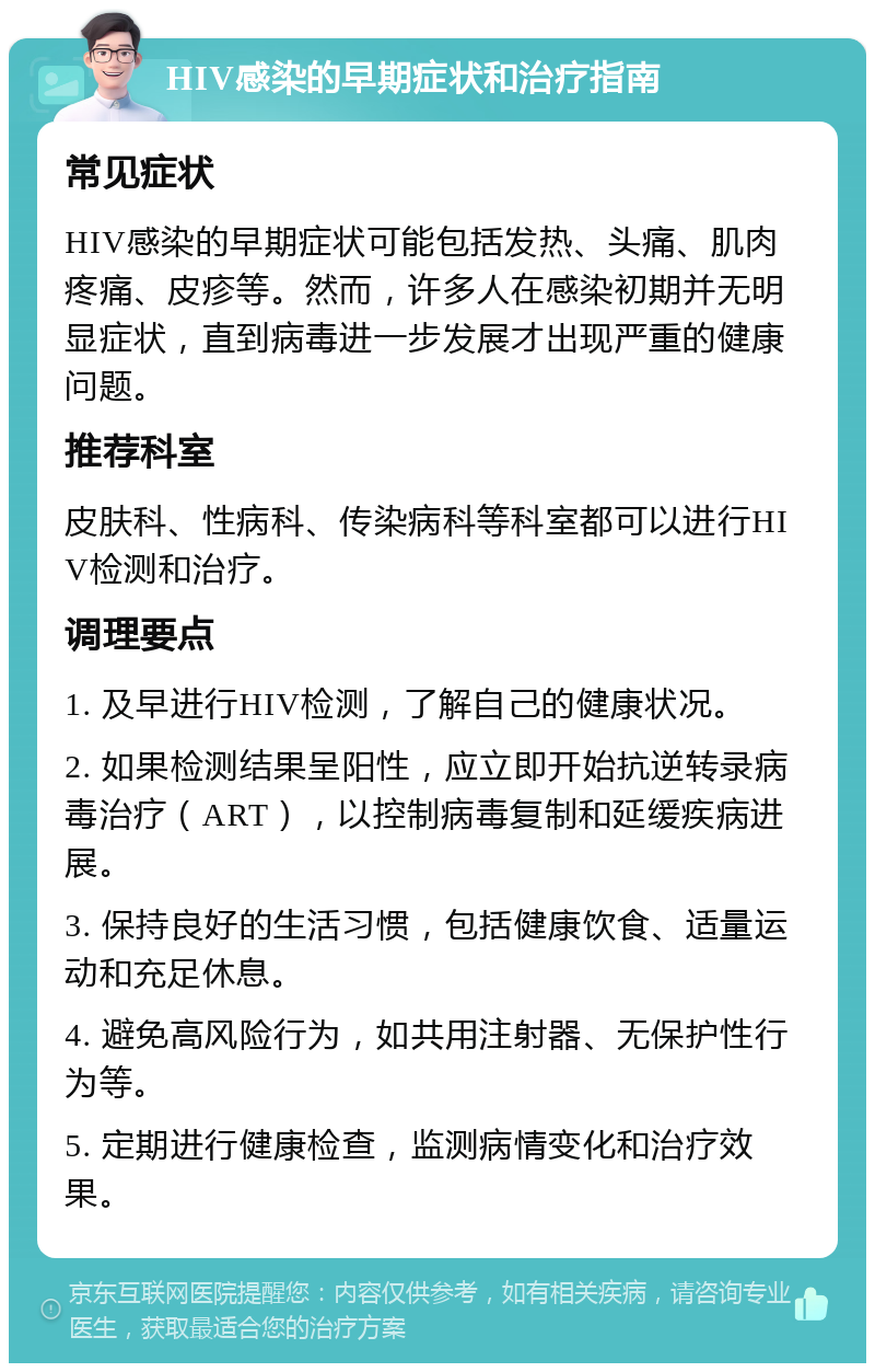 HIV感染的早期症状和治疗指南 常见症状 HIV感染的早期症状可能包括发热、头痛、肌肉疼痛、皮疹等。然而，许多人在感染初期并无明显症状，直到病毒进一步发展才出现严重的健康问题。 推荐科室 皮肤科、性病科、传染病科等科室都可以进行HIV检测和治疗。 调理要点 1. 及早进行HIV检测，了解自己的健康状况。 2. 如果检测结果呈阳性，应立即开始抗逆转录病毒治疗（ART），以控制病毒复制和延缓疾病进展。 3. 保持良好的生活习惯，包括健康饮食、适量运动和充足休息。 4. 避免高风险行为，如共用注射器、无保护性行为等。 5. 定期进行健康检查，监测病情变化和治疗效果。