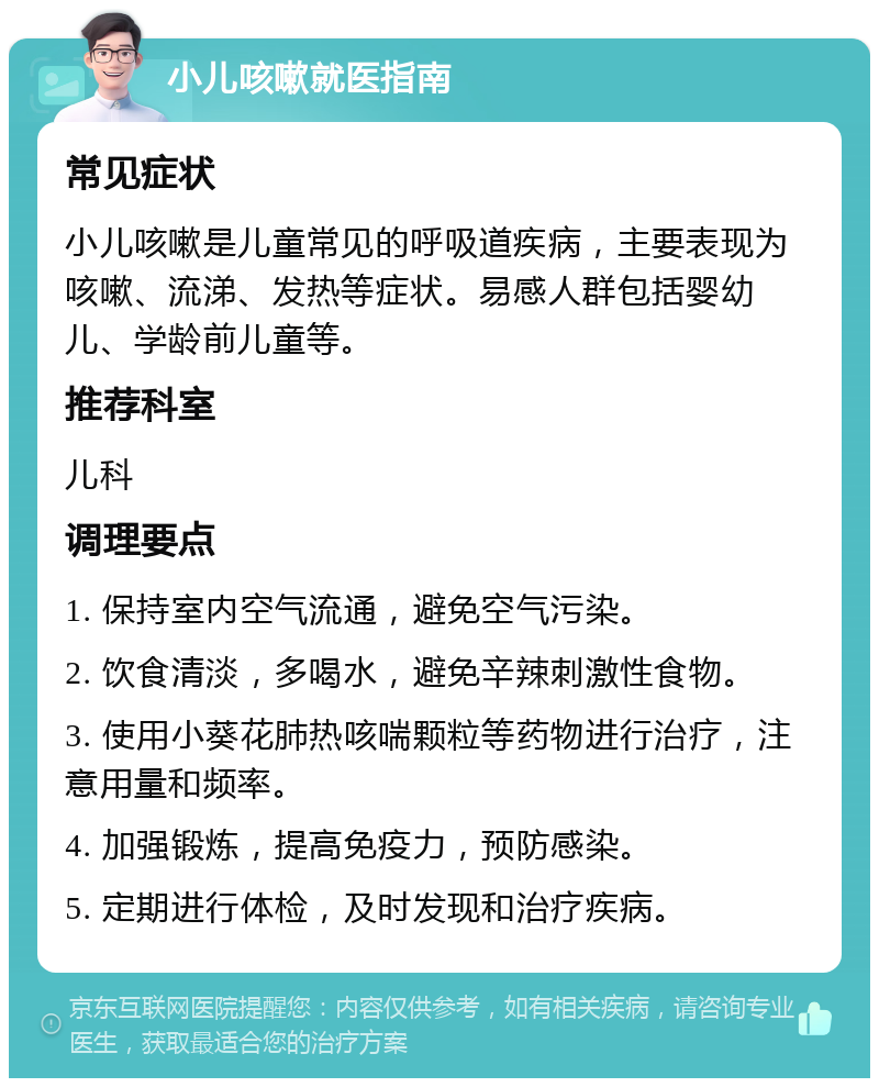 小儿咳嗽就医指南 常见症状 小儿咳嗽是儿童常见的呼吸道疾病，主要表现为咳嗽、流涕、发热等症状。易感人群包括婴幼儿、学龄前儿童等。 推荐科室 儿科 调理要点 1. 保持室内空气流通，避免空气污染。 2. 饮食清淡，多喝水，避免辛辣刺激性食物。 3. 使用小葵花肺热咳喘颗粒等药物进行治疗，注意用量和频率。 4. 加强锻炼，提高免疫力，预防感染。 5. 定期进行体检，及时发现和治疗疾病。