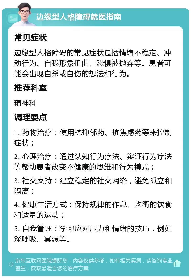 边缘型人格障碍就医指南 常见症状 边缘型人格障碍的常见症状包括情绪不稳定、冲动行为、自我形象扭曲、恐惧被抛弃等。患者可能会出现自杀或自伤的想法和行为。 推荐科室 精神科 调理要点 1. 药物治疗：使用抗抑郁药、抗焦虑药等来控制症状； 2. 心理治疗：通过认知行为疗法、辩证行为疗法等帮助患者改变不健康的思维和行为模式； 3. 社交支持：建立稳定的社交网络，避免孤立和隔离； 4. 健康生活方式：保持规律的作息、均衡的饮食和适量的运动； 5. 自我管理：学习应对压力和情绪的技巧，例如深呼吸、冥想等。