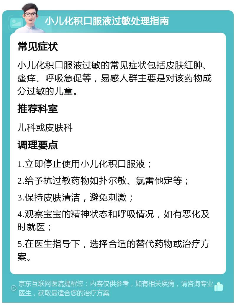 小儿化积口服液过敏处理指南 常见症状 小儿化积口服液过敏的常见症状包括皮肤红肿、瘙痒、呼吸急促等，易感人群主要是对该药物成分过敏的儿童。 推荐科室 儿科或皮肤科 调理要点 1.立即停止使用小儿化积口服液； 2.给予抗过敏药物如扑尔敏、氯雷他定等； 3.保持皮肤清洁，避免刺激； 4.观察宝宝的精神状态和呼吸情况，如有恶化及时就医； 5.在医生指导下，选择合适的替代药物或治疗方案。