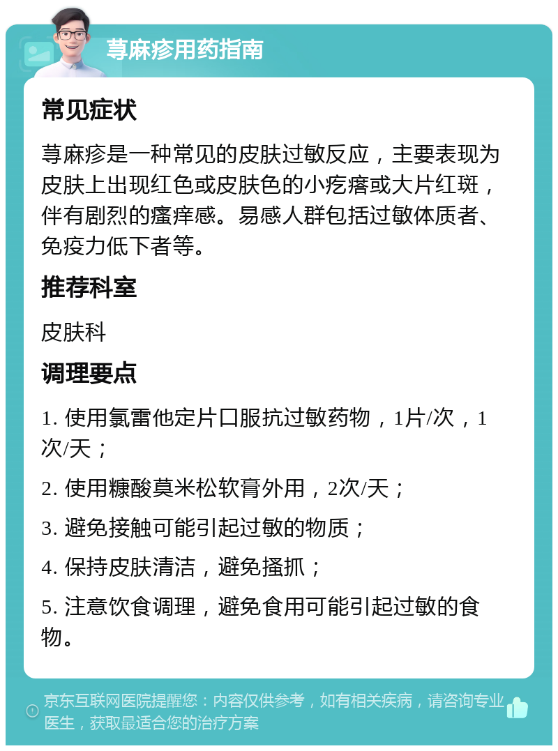 荨麻疹用药指南 常见症状 荨麻疹是一种常见的皮肤过敏反应，主要表现为皮肤上出现红色或皮肤色的小疙瘩或大片红斑，伴有剧烈的瘙痒感。易感人群包括过敏体质者、免疫力低下者等。 推荐科室 皮肤科 调理要点 1. 使用氯雷他定片口服抗过敏药物，1片/次，1次/天； 2. 使用糠酸莫米松软膏外用，2次/天； 3. 避免接触可能引起过敏的物质； 4. 保持皮肤清洁，避免搔抓； 5. 注意饮食调理，避免食用可能引起过敏的食物。