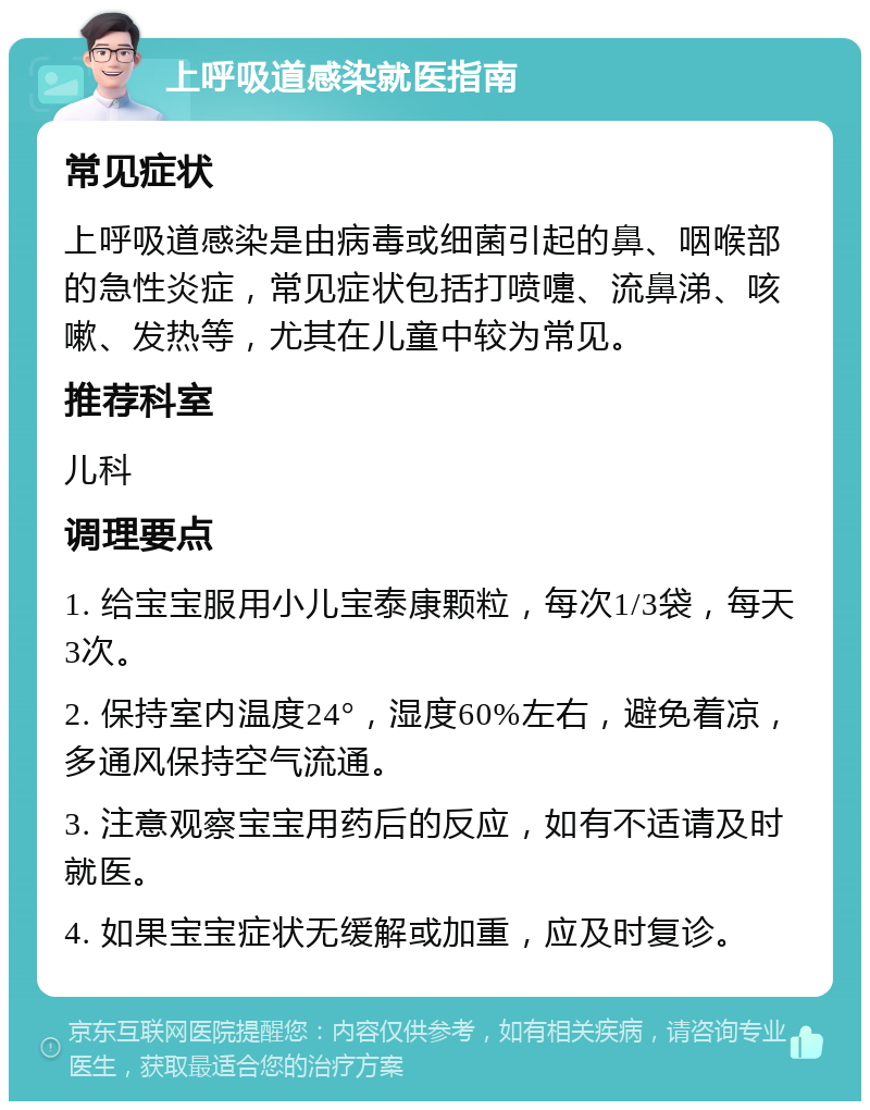 上呼吸道感染就医指南 常见症状 上呼吸道感染是由病毒或细菌引起的鼻、咽喉部的急性炎症，常见症状包括打喷嚏、流鼻涕、咳嗽、发热等，尤其在儿童中较为常见。 推荐科室 儿科 调理要点 1. 给宝宝服用小儿宝泰康颗粒，每次1/3袋，每天3次。 2. 保持室内温度24°，湿度60%左右，避免着凉，多通风保持空气流通。 3. 注意观察宝宝用药后的反应，如有不适请及时就医。 4. 如果宝宝症状无缓解或加重，应及时复诊。