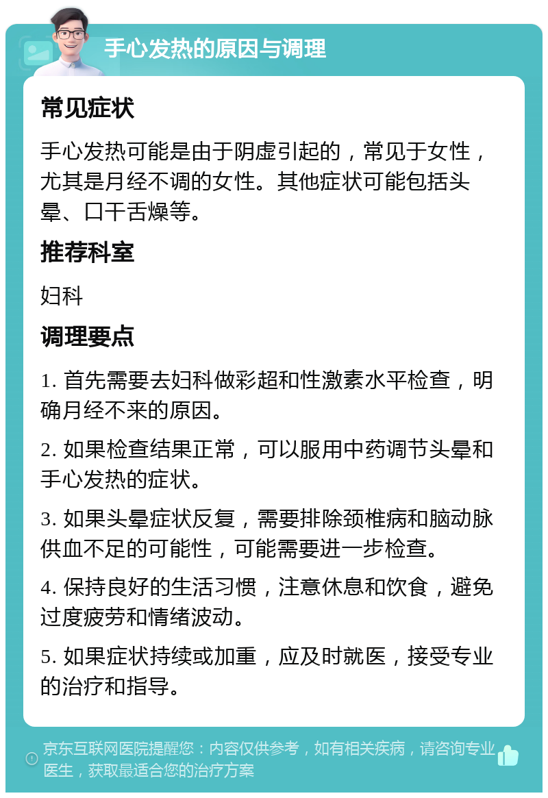 手心发热的原因与调理 常见症状 手心发热可能是由于阴虚引起的，常见于女性，尤其是月经不调的女性。其他症状可能包括头晕、口干舌燥等。 推荐科室 妇科 调理要点 1. 首先需要去妇科做彩超和性激素水平检查，明确月经不来的原因。 2. 如果检查结果正常，可以服用中药调节头晕和手心发热的症状。 3. 如果头晕症状反复，需要排除颈椎病和脑动脉供血不足的可能性，可能需要进一步检查。 4. 保持良好的生活习惯，注意休息和饮食，避免过度疲劳和情绪波动。 5. 如果症状持续或加重，应及时就医，接受专业的治疗和指导。