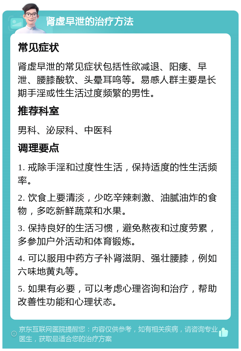 肾虚早泄的治疗方法 常见症状 肾虚早泄的常见症状包括性欲减退、阳痿、早泄、腰膝酸软、头晕耳鸣等。易感人群主要是长期手淫或性生活过度频繁的男性。 推荐科室 男科、泌尿科、中医科 调理要点 1. 戒除手淫和过度性生活，保持适度的性生活频率。 2. 饮食上要清淡，少吃辛辣刺激、油腻油炸的食物，多吃新鲜蔬菜和水果。 3. 保持良好的生活习惯，避免熬夜和过度劳累，多参加户外活动和体育锻炼。 4. 可以服用中药方子补肾滋阴、强壮腰膝，例如六味地黄丸等。 5. 如果有必要，可以考虑心理咨询和治疗，帮助改善性功能和心理状态。