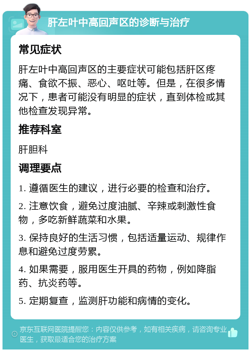 肝左叶中高回声区的诊断与治疗 常见症状 肝左叶中高回声区的主要症状可能包括肝区疼痛、食欲不振、恶心、呕吐等。但是，在很多情况下，患者可能没有明显的症状，直到体检或其他检查发现异常。 推荐科室 肝胆科 调理要点 1. 遵循医生的建议，进行必要的检查和治疗。 2. 注意饮食，避免过度油腻、辛辣或刺激性食物，多吃新鲜蔬菜和水果。 3. 保持良好的生活习惯，包括适量运动、规律作息和避免过度劳累。 4. 如果需要，服用医生开具的药物，例如降脂药、抗炎药等。 5. 定期复查，监测肝功能和病情的变化。