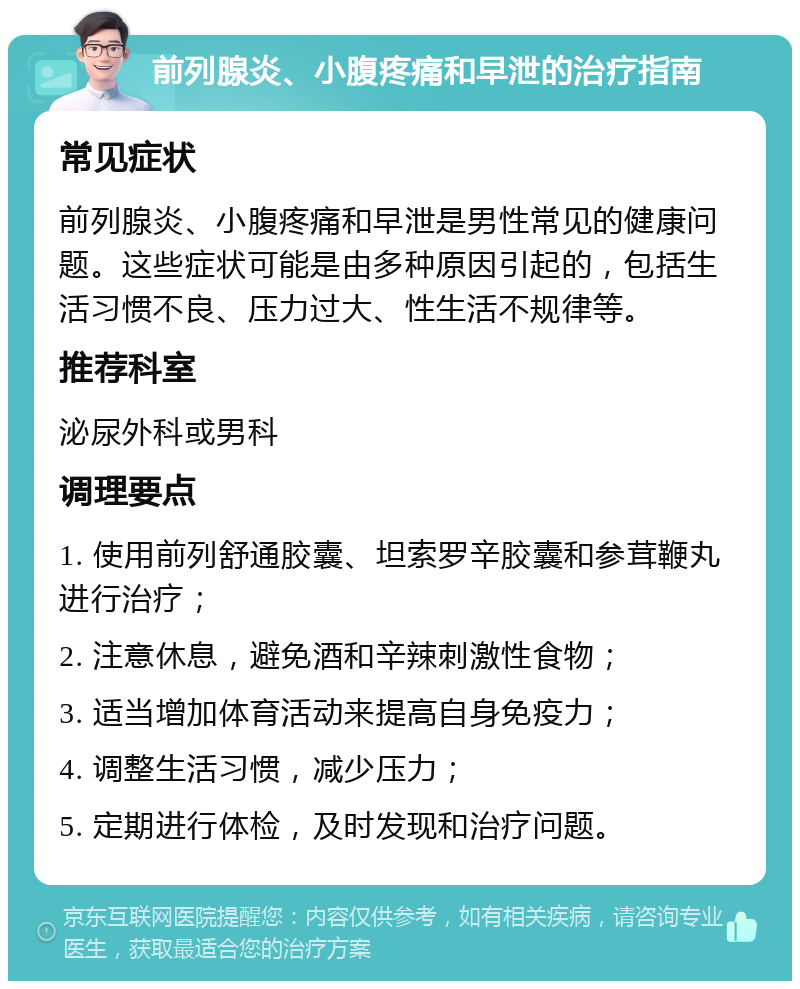 前列腺炎、小腹疼痛和早泄的治疗指南 常见症状 前列腺炎、小腹疼痛和早泄是男性常见的健康问题。这些症状可能是由多种原因引起的，包括生活习惯不良、压力过大、性生活不规律等。 推荐科室 泌尿外科或男科 调理要点 1. 使用前列舒通胶囊、坦索罗辛胶囊和参茸鞭丸进行治疗； 2. 注意休息，避免酒和辛辣刺激性食物； 3. 适当增加体育活动来提高自身免疫力； 4. 调整生活习惯，减少压力； 5. 定期进行体检，及时发现和治疗问题。