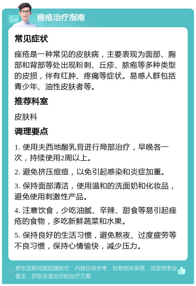 痤疮治疗指南 常见症状 痤疮是一种常见的皮肤病，主要表现为面部、胸部和背部等处出现粉刺、丘疹、脓疱等多种类型的皮损，伴有红肿、疼痛等症状。易感人群包括青少年、油性皮肤者等。 推荐科室 皮肤科 调理要点 1. 使用夫西地酸乳膏进行局部治疗，早晚各一次，持续使用2周以上。 2. 避免挤压痘痘，以免引起感染和炎症加重。 3. 保持面部清洁，使用温和的洗面奶和化妆品，避免使用刺激性产品。 4. 注意饮食，少吃油腻、辛辣、甜食等易引起痤疮的食物，多吃新鲜蔬菜和水果。 5. 保持良好的生活习惯，避免熬夜、过度疲劳等不良习惯，保持心情愉快，减少压力。