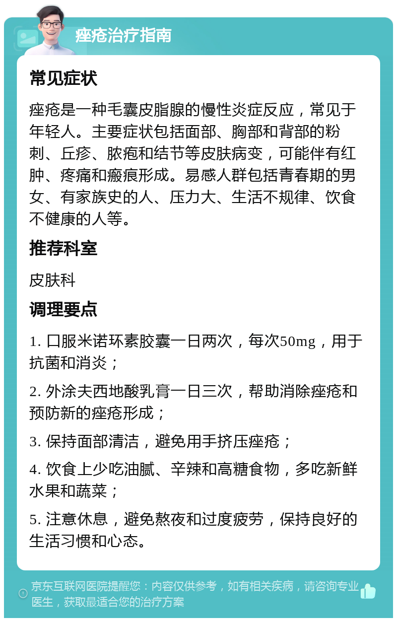 痤疮治疗指南 常见症状 痤疮是一种毛囊皮脂腺的慢性炎症反应，常见于年轻人。主要症状包括面部、胸部和背部的粉刺、丘疹、脓疱和结节等皮肤病变，可能伴有红肿、疼痛和瘢痕形成。易感人群包括青春期的男女、有家族史的人、压力大、生活不规律、饮食不健康的人等。 推荐科室 皮肤科 调理要点 1. 口服米诺环素胶囊一日两次，每次50mg，用于抗菌和消炎； 2. 外涂夫西地酸乳膏一日三次，帮助消除痤疮和预防新的痤疮形成； 3. 保持面部清洁，避免用手挤压痤疮； 4. 饮食上少吃油腻、辛辣和高糖食物，多吃新鲜水果和蔬菜； 5. 注意休息，避免熬夜和过度疲劳，保持良好的生活习惯和心态。