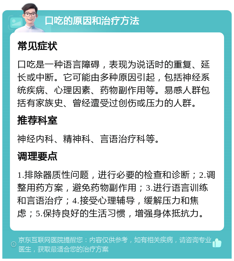 口吃的原因和治疗方法 常见症状 口吃是一种语言障碍，表现为说话时的重复、延长或中断。它可能由多种原因引起，包括神经系统疾病、心理因素、药物副作用等。易感人群包括有家族史、曾经遭受过创伤或压力的人群。 推荐科室 神经内科、精神科、言语治疗科等。 调理要点 1.排除器质性问题，进行必要的检查和诊断；2.调整用药方案，避免药物副作用；3.进行语言训练和言语治疗；4.接受心理辅导，缓解压力和焦虑；5.保持良好的生活习惯，增强身体抵抗力。