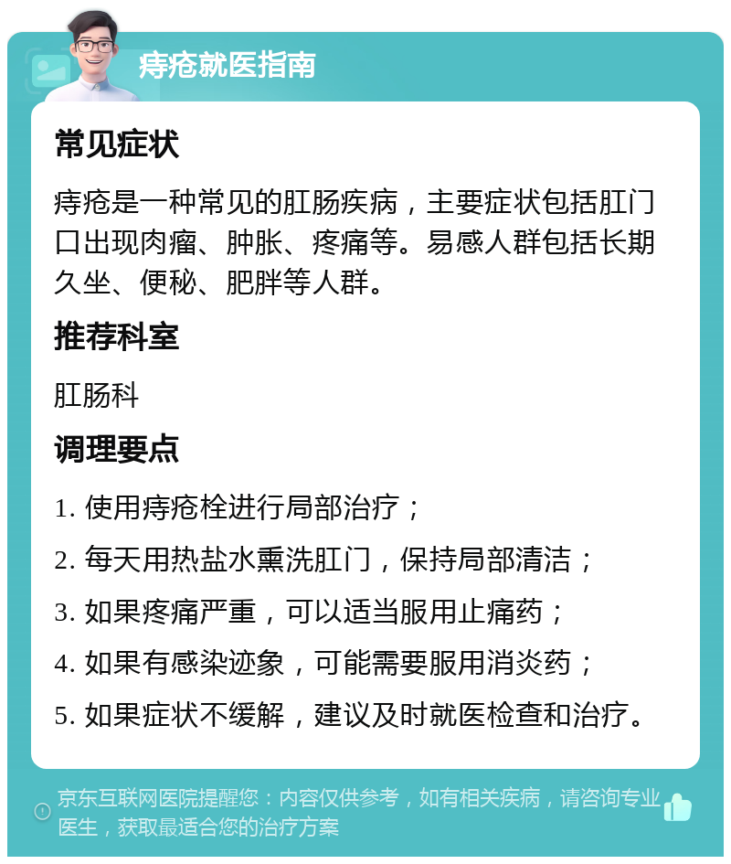 痔疮就医指南 常见症状 痔疮是一种常见的肛肠疾病，主要症状包括肛门口出现肉瘤、肿胀、疼痛等。易感人群包括长期久坐、便秘、肥胖等人群。 推荐科室 肛肠科 调理要点 1. 使用痔疮栓进行局部治疗； 2. 每天用热盐水熏洗肛门，保持局部清洁； 3. 如果疼痛严重，可以适当服用止痛药； 4. 如果有感染迹象，可能需要服用消炎药； 5. 如果症状不缓解，建议及时就医检查和治疗。