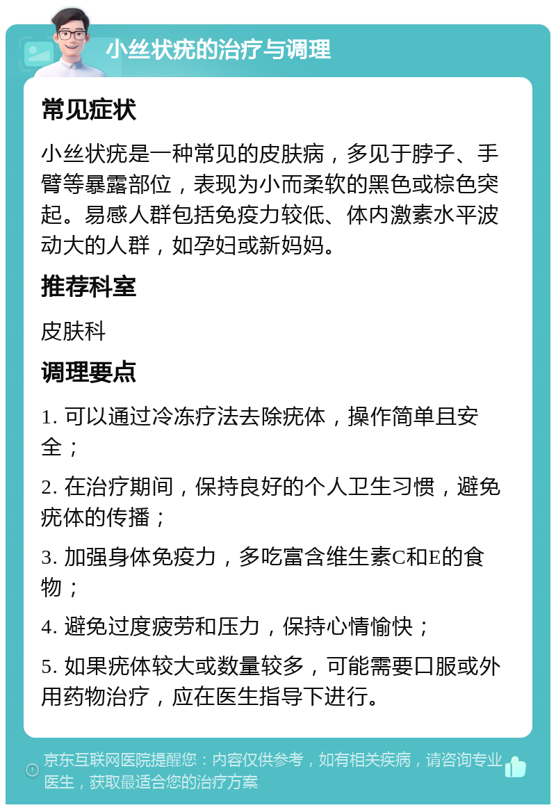 小丝状疣的治疗与调理 常见症状 小丝状疣是一种常见的皮肤病，多见于脖子、手臂等暴露部位，表现为小而柔软的黑色或棕色突起。易感人群包括免疫力较低、体内激素水平波动大的人群，如孕妇或新妈妈。 推荐科室 皮肤科 调理要点 1. 可以通过冷冻疗法去除疣体，操作简单且安全； 2. 在治疗期间，保持良好的个人卫生习惯，避免疣体的传播； 3. 加强身体免疫力，多吃富含维生素C和E的食物； 4. 避免过度疲劳和压力，保持心情愉快； 5. 如果疣体较大或数量较多，可能需要口服或外用药物治疗，应在医生指导下进行。