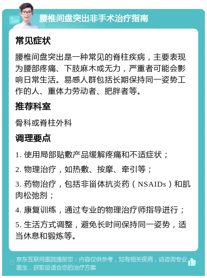 腰椎间盘突出非手术治疗指南 常见症状 腰椎间盘突出是一种常见的脊柱疾病，主要表现为腰部疼痛、下肢麻木或无力，严重者可能会影响日常生活。易感人群包括长期保持同一姿势工作的人、重体力劳动者、肥胖者等。 推荐科室 骨科或脊柱外科 调理要点 1. 使用局部贴敷产品缓解疼痛和不适症状； 2. 物理治疗，如热敷、按摩、牵引等； 3. 药物治疗，包括非甾体抗炎药（NSAIDs）和肌肉松弛剂； 4. 康复训练，通过专业的物理治疗师指导进行； 5. 生活方式调整，避免长时间保持同一姿势，适当休息和锻炼等。