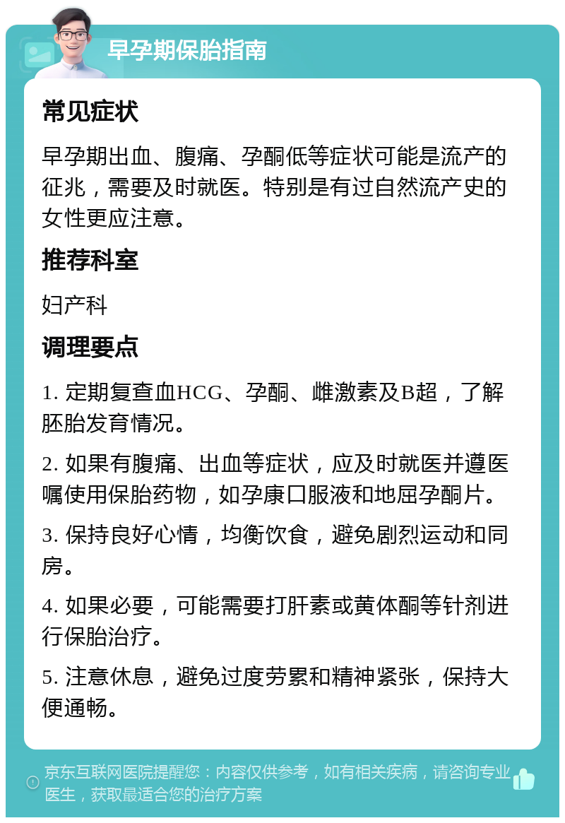 早孕期保胎指南 常见症状 早孕期出血、腹痛、孕酮低等症状可能是流产的征兆，需要及时就医。特别是有过自然流产史的女性更应注意。 推荐科室 妇产科 调理要点 1. 定期复查血HCG、孕酮、雌激素及B超，了解胚胎发育情况。 2. 如果有腹痛、出血等症状，应及时就医并遵医嘱使用保胎药物，如孕康口服液和地屈孕酮片。 3. 保持良好心情，均衡饮食，避免剧烈运动和同房。 4. 如果必要，可能需要打肝素或黄体酮等针剂进行保胎治疗。 5. 注意休息，避免过度劳累和精神紧张，保持大便通畅。