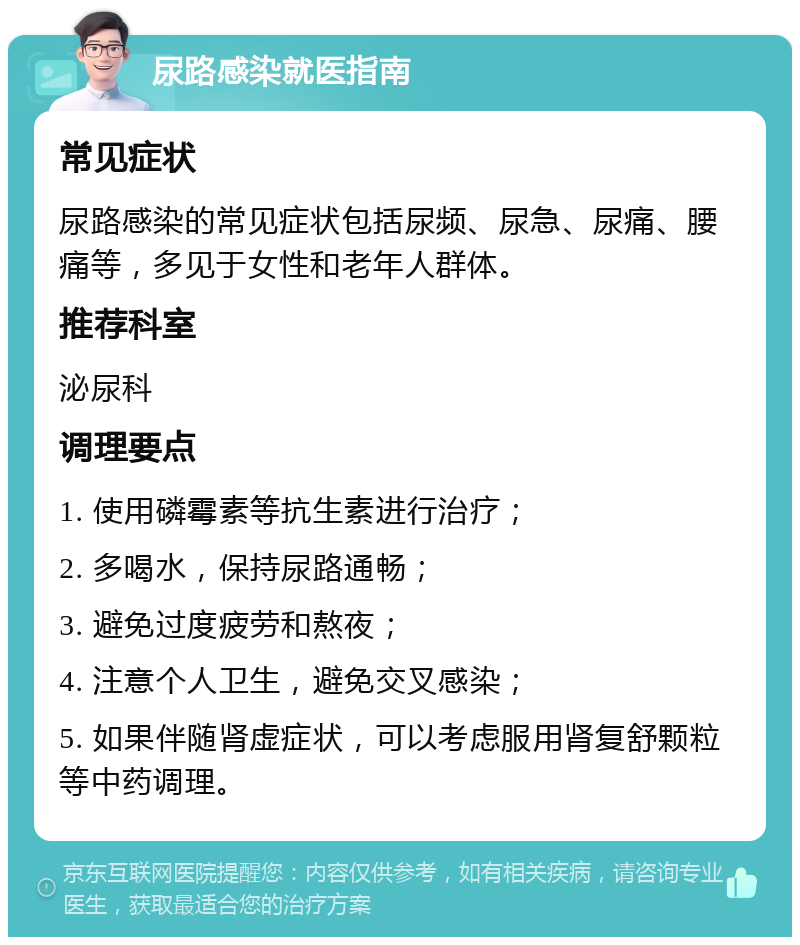 尿路感染就医指南 常见症状 尿路感染的常见症状包括尿频、尿急、尿痛、腰痛等，多见于女性和老年人群体。 推荐科室 泌尿科 调理要点 1. 使用磷霉素等抗生素进行治疗； 2. 多喝水，保持尿路通畅； 3. 避免过度疲劳和熬夜； 4. 注意个人卫生，避免交叉感染； 5. 如果伴随肾虚症状，可以考虑服用肾复舒颗粒等中药调理。