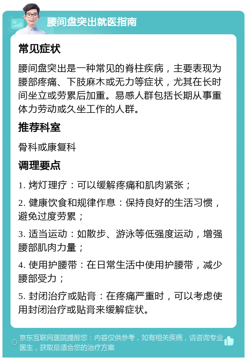 腰间盘突出就医指南 常见症状 腰间盘突出是一种常见的脊柱疾病，主要表现为腰部疼痛、下肢麻木或无力等症状，尤其在长时间坐立或劳累后加重。易感人群包括长期从事重体力劳动或久坐工作的人群。 推荐科室 骨科或康复科 调理要点 1. 烤灯理疗：可以缓解疼痛和肌肉紧张； 2. 健康饮食和规律作息：保持良好的生活习惯，避免过度劳累； 3. 适当运动：如散步、游泳等低强度运动，增强腰部肌肉力量； 4. 使用护腰带：在日常生活中使用护腰带，减少腰部受力； 5. 封闭治疗或贴膏：在疼痛严重时，可以考虑使用封闭治疗或贴膏来缓解症状。