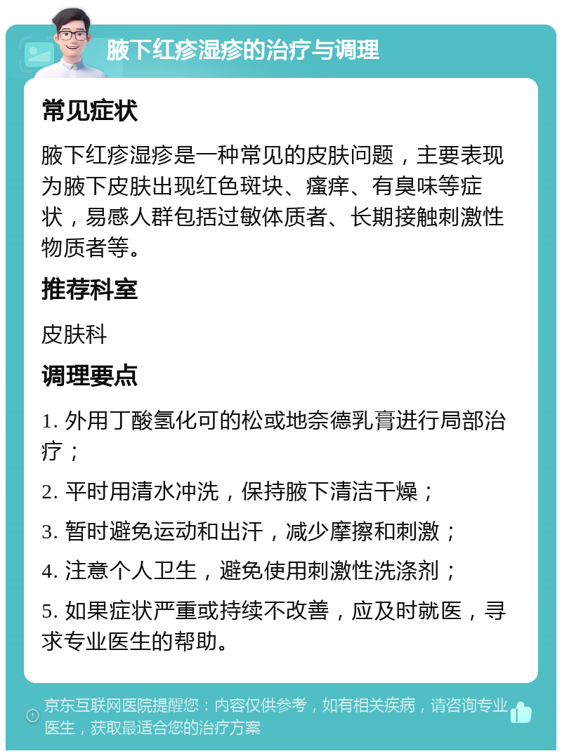 腋下红疹湿疹的治疗与调理 常见症状 腋下红疹湿疹是一种常见的皮肤问题，主要表现为腋下皮肤出现红色斑块、瘙痒、有臭味等症状，易感人群包括过敏体质者、长期接触刺激性物质者等。 推荐科室 皮肤科 调理要点 1. 外用丁酸氢化可的松或地奈德乳膏进行局部治疗； 2. 平时用清水冲洗，保持腋下清洁干燥； 3. 暂时避免运动和出汗，减少摩擦和刺激； 4. 注意个人卫生，避免使用刺激性洗涤剂； 5. 如果症状严重或持续不改善，应及时就医，寻求专业医生的帮助。