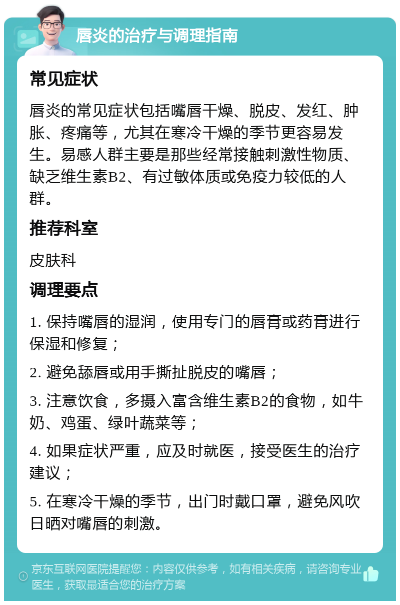 唇炎的治疗与调理指南 常见症状 唇炎的常见症状包括嘴唇干燥、脱皮、发红、肿胀、疼痛等，尤其在寒冷干燥的季节更容易发生。易感人群主要是那些经常接触刺激性物质、缺乏维生素B2、有过敏体质或免疫力较低的人群。 推荐科室 皮肤科 调理要点 1. 保持嘴唇的湿润，使用专门的唇膏或药膏进行保湿和修复； 2. 避免舔唇或用手撕扯脱皮的嘴唇； 3. 注意饮食，多摄入富含维生素B2的食物，如牛奶、鸡蛋、绿叶蔬菜等； 4. 如果症状严重，应及时就医，接受医生的治疗建议； 5. 在寒冷干燥的季节，出门时戴口罩，避免风吹日晒对嘴唇的刺激。