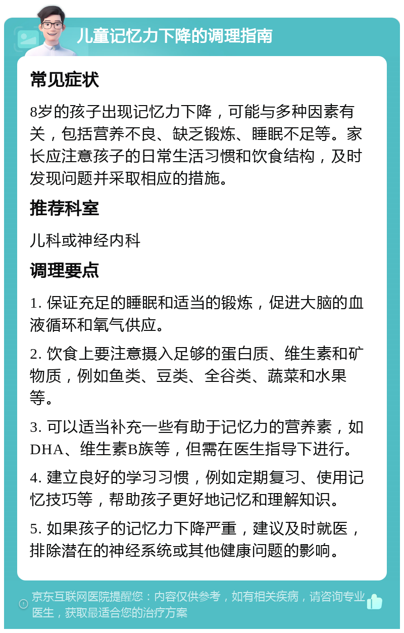 儿童记忆力下降的调理指南 常见症状 8岁的孩子出现记忆力下降，可能与多种因素有关，包括营养不良、缺乏锻炼、睡眠不足等。家长应注意孩子的日常生活习惯和饮食结构，及时发现问题并采取相应的措施。 推荐科室 儿科或神经内科 调理要点 1. 保证充足的睡眠和适当的锻炼，促进大脑的血液循环和氧气供应。 2. 饮食上要注意摄入足够的蛋白质、维生素和矿物质，例如鱼类、豆类、全谷类、蔬菜和水果等。 3. 可以适当补充一些有助于记忆力的营养素，如DHA、维生素B族等，但需在医生指导下进行。 4. 建立良好的学习习惯，例如定期复习、使用记忆技巧等，帮助孩子更好地记忆和理解知识。 5. 如果孩子的记忆力下降严重，建议及时就医，排除潜在的神经系统或其他健康问题的影响。