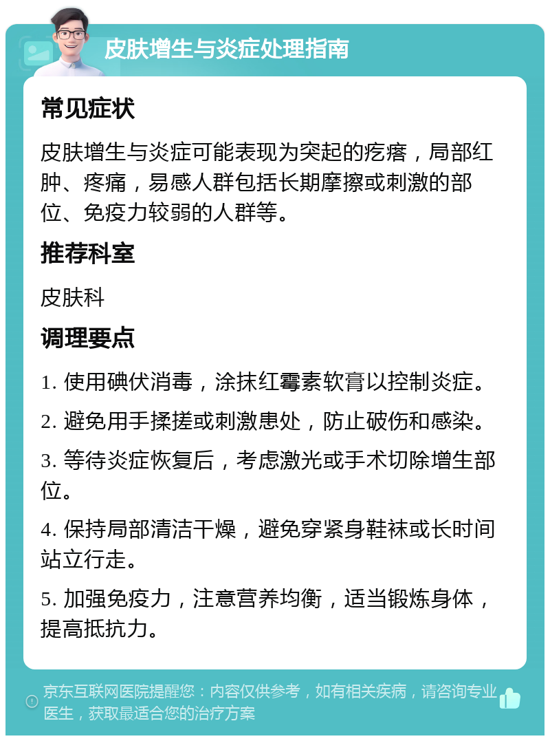 皮肤增生与炎症处理指南 常见症状 皮肤增生与炎症可能表现为突起的疙瘩，局部红肿、疼痛，易感人群包括长期摩擦或刺激的部位、免疫力较弱的人群等。 推荐科室 皮肤科 调理要点 1. 使用碘伏消毒，涂抹红霉素软膏以控制炎症。 2. 避免用手揉搓或刺激患处，防止破伤和感染。 3. 等待炎症恢复后，考虑激光或手术切除增生部位。 4. 保持局部清洁干燥，避免穿紧身鞋袜或长时间站立行走。 5. 加强免疫力，注意营养均衡，适当锻炼身体，提高抵抗力。