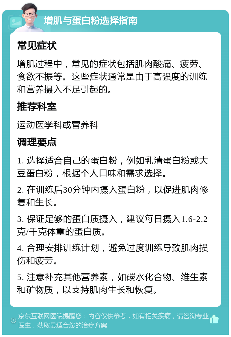 增肌与蛋白粉选择指南 常见症状 增肌过程中，常见的症状包括肌肉酸痛、疲劳、食欲不振等。这些症状通常是由于高强度的训练和营养摄入不足引起的。 推荐科室 运动医学科或营养科 调理要点 1. 选择适合自己的蛋白粉，例如乳清蛋白粉或大豆蛋白粉，根据个人口味和需求选择。 2. 在训练后30分钟内摄入蛋白粉，以促进肌肉修复和生长。 3. 保证足够的蛋白质摄入，建议每日摄入1.6-2.2克/千克体重的蛋白质。 4. 合理安排训练计划，避免过度训练导致肌肉损伤和疲劳。 5. 注意补充其他营养素，如碳水化合物、维生素和矿物质，以支持肌肉生长和恢复。