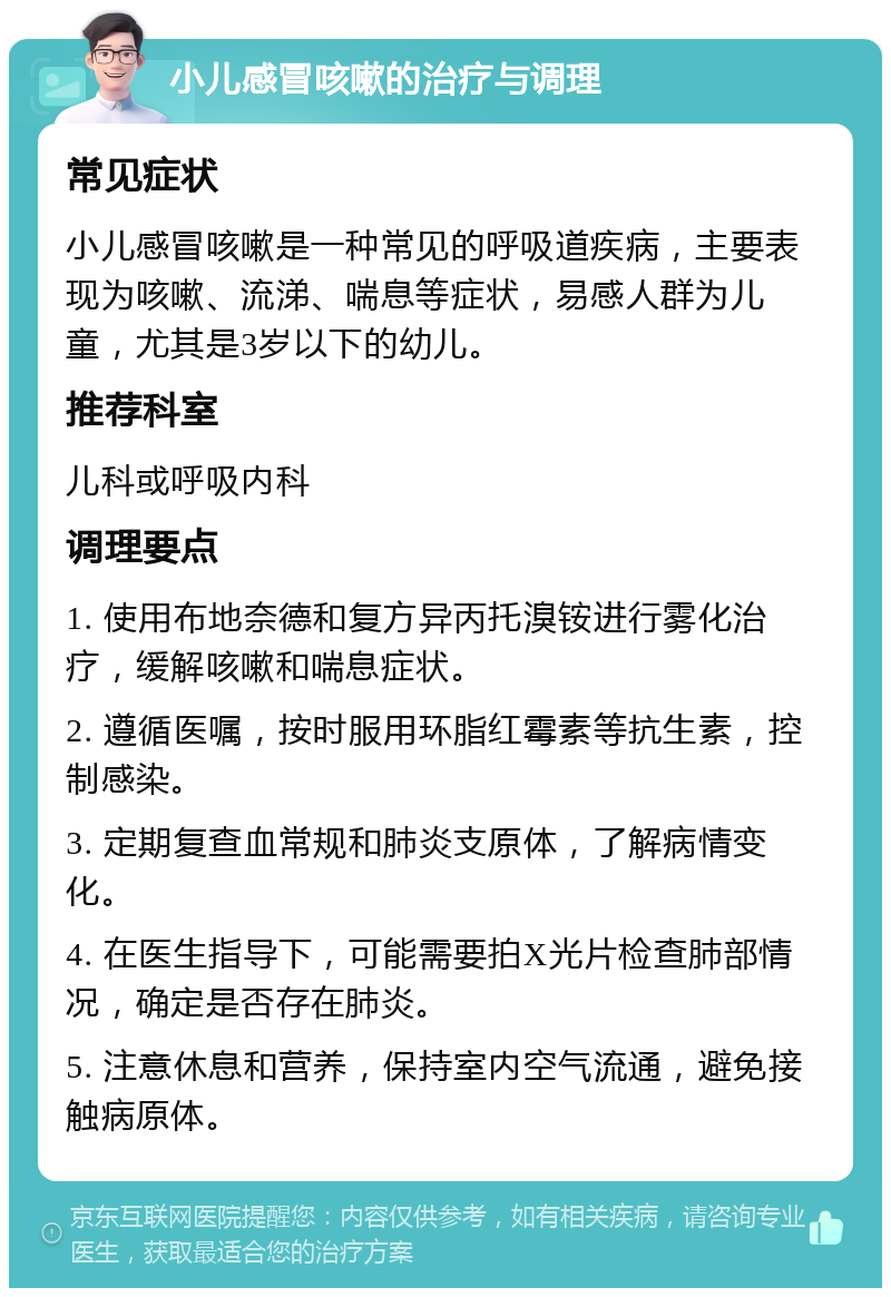 小儿感冒咳嗽的治疗与调理 常见症状 小儿感冒咳嗽是一种常见的呼吸道疾病，主要表现为咳嗽、流涕、喘息等症状，易感人群为儿童，尤其是3岁以下的幼儿。 推荐科室 儿科或呼吸内科 调理要点 1. 使用布地奈德和复方异丙托溴铵进行雾化治疗，缓解咳嗽和喘息症状。 2. 遵循医嘱，按时服用环脂红霉素等抗生素，控制感染。 3. 定期复查血常规和肺炎支原体，了解病情变化。 4. 在医生指导下，可能需要拍X光片检查肺部情况，确定是否存在肺炎。 5. 注意休息和营养，保持室内空气流通，避免接触病原体。