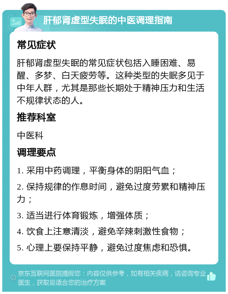 肝郁肾虚型失眠的中医调理指南 常见症状 肝郁肾虚型失眠的常见症状包括入睡困难、易醒、多梦、白天疲劳等。这种类型的失眠多见于中年人群，尤其是那些长期处于精神压力和生活不规律状态的人。 推荐科室 中医科 调理要点 1. 采用中药调理，平衡身体的阴阳气血； 2. 保持规律的作息时间，避免过度劳累和精神压力； 3. 适当进行体育锻炼，增强体质； 4. 饮食上注意清淡，避免辛辣刺激性食物； 5. 心理上要保持平静，避免过度焦虑和恐惧。