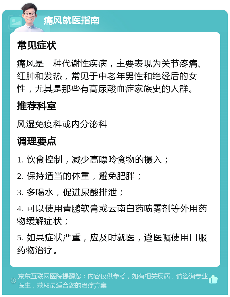 痛风就医指南 常见症状 痛风是一种代谢性疾病，主要表现为关节疼痛、红肿和发热，常见于中老年男性和绝经后的女性，尤其是那些有高尿酸血症家族史的人群。 推荐科室 风湿免疫科或内分泌科 调理要点 1. 饮食控制，减少高嘌呤食物的摄入； 2. 保持适当的体重，避免肥胖； 3. 多喝水，促进尿酸排泄； 4. 可以使用青鹏软膏或云南白药喷雾剂等外用药物缓解症状； 5. 如果症状严重，应及时就医，遵医嘱使用口服药物治疗。